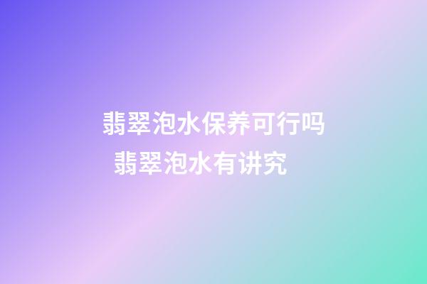 翡翠泡水保养可行吗  翡翠泡水有讲究